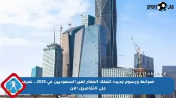 ضوابط ورسوم جديدة لتملك العقار لغير السعوديين في 2026.. تعرف على التفاصيل الآن